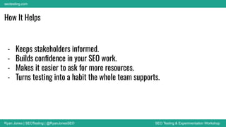 Ryan Jones | SEOTesting | @RyanJonesSEO SEO Testing & Experimentation Workshop
seotesting.com
How It Helps
- Keeps stakeholders informed.
- Builds conﬁdence in your SEO work.
- Makes it easier to ask for more resources.
- Turns testing into a habit the whole team supports.
 