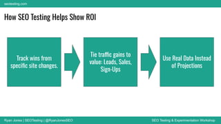 Ryan Jones | SEOTesting | @RyanJonesSEO SEO Testing & Experimentation Workshop
seotesting.com
How SEO Testing Helps Show ROI
Track wins from
speciﬁc site changes.
Tie traffic gains to
value: Leads, Sales,
Sign-Ups
Use Real Data Instead
of Projections
 