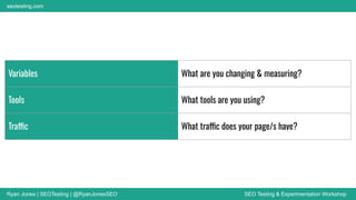 Ryan Jones | SEOTesting | @RyanJonesSEO SEO Testing & Experimentation Workshop
seotesting.com
Variables What are you changing & measuring?
Tools What tools are you using?
Traffic What traffic does your page/s have?
 