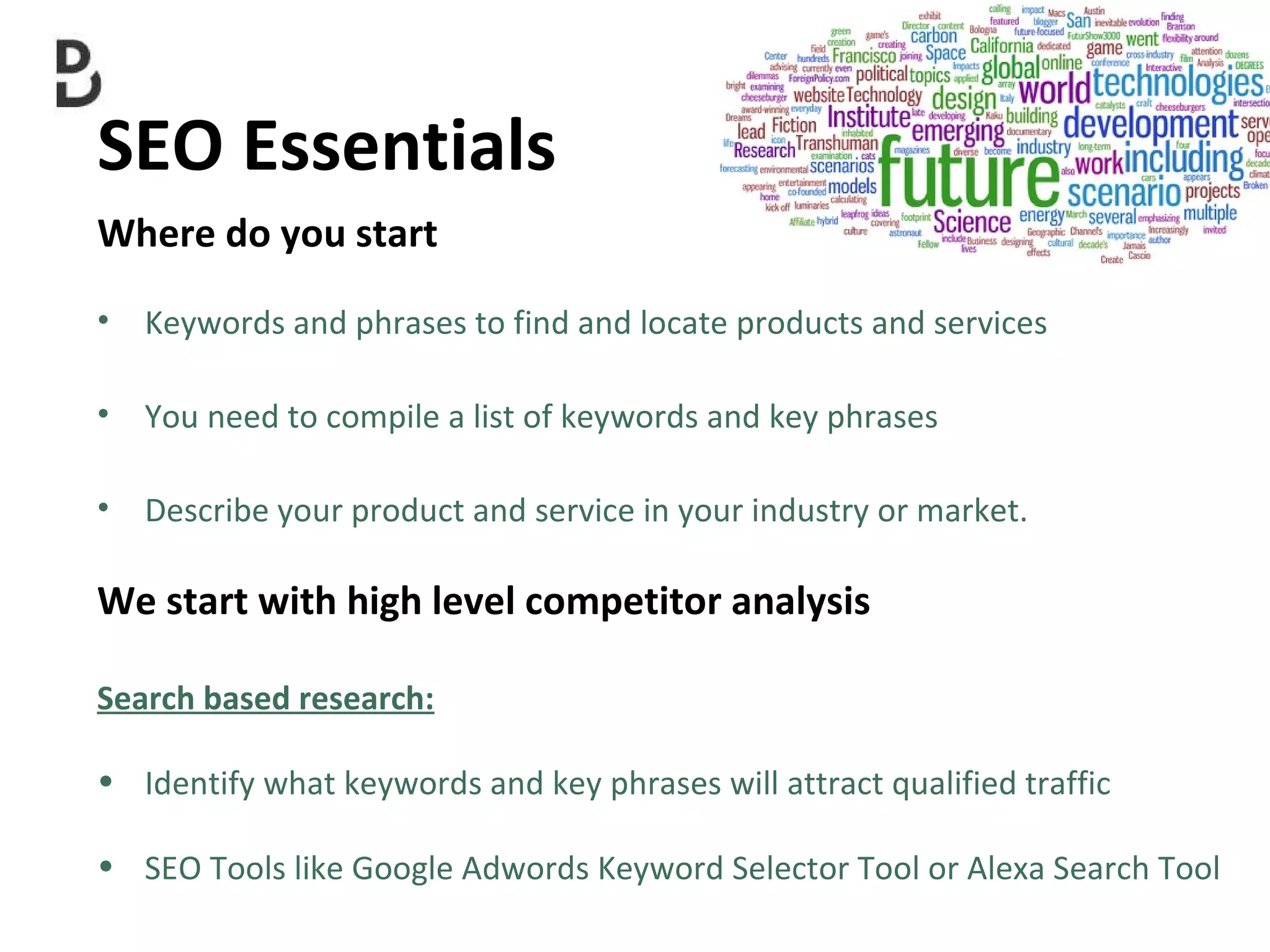 SEO Essentials  Where do you start Keywords and phrases to find and locate products and services  You need to compile a list of keywords and key phrases  Describe your product and service in your industry or market. We start with high level competitor analysis Search based research: Identify what keywords and key phrases will attract qualified traffic SEO Tools like  Google Adwords Keyword Selector Tool or Alexa Search Tool 