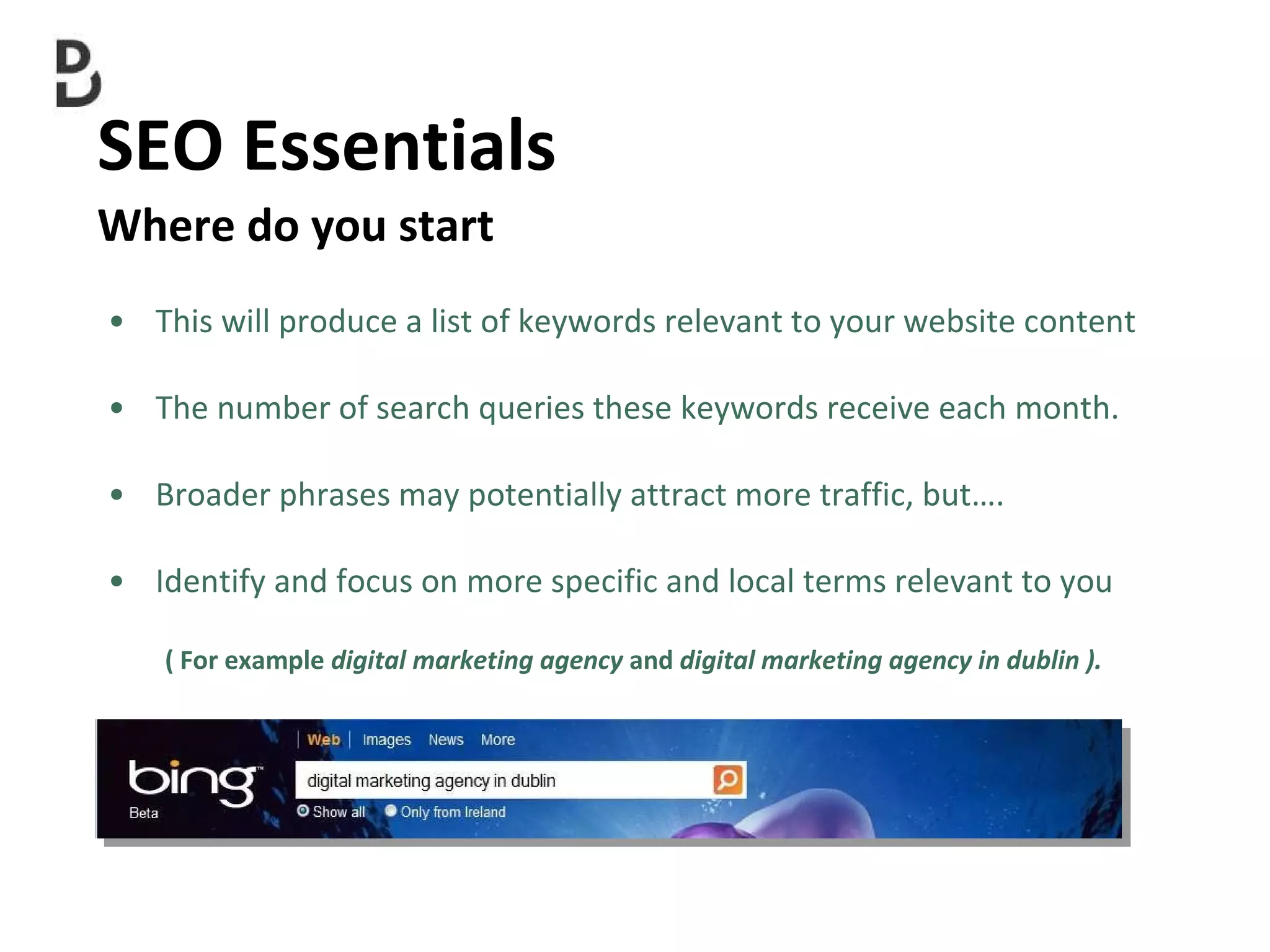 SEO Essentials  Where do you start This will produce a list of keywords relevant to your website content  The number of search queries these keywords receive each month.  Broader phrases may potentially attract more traffic, but…. Identify and focus on more specific and local terms relevant to you ( For example  digital marketing agency  and  digital marketing agency in dublin ). 
