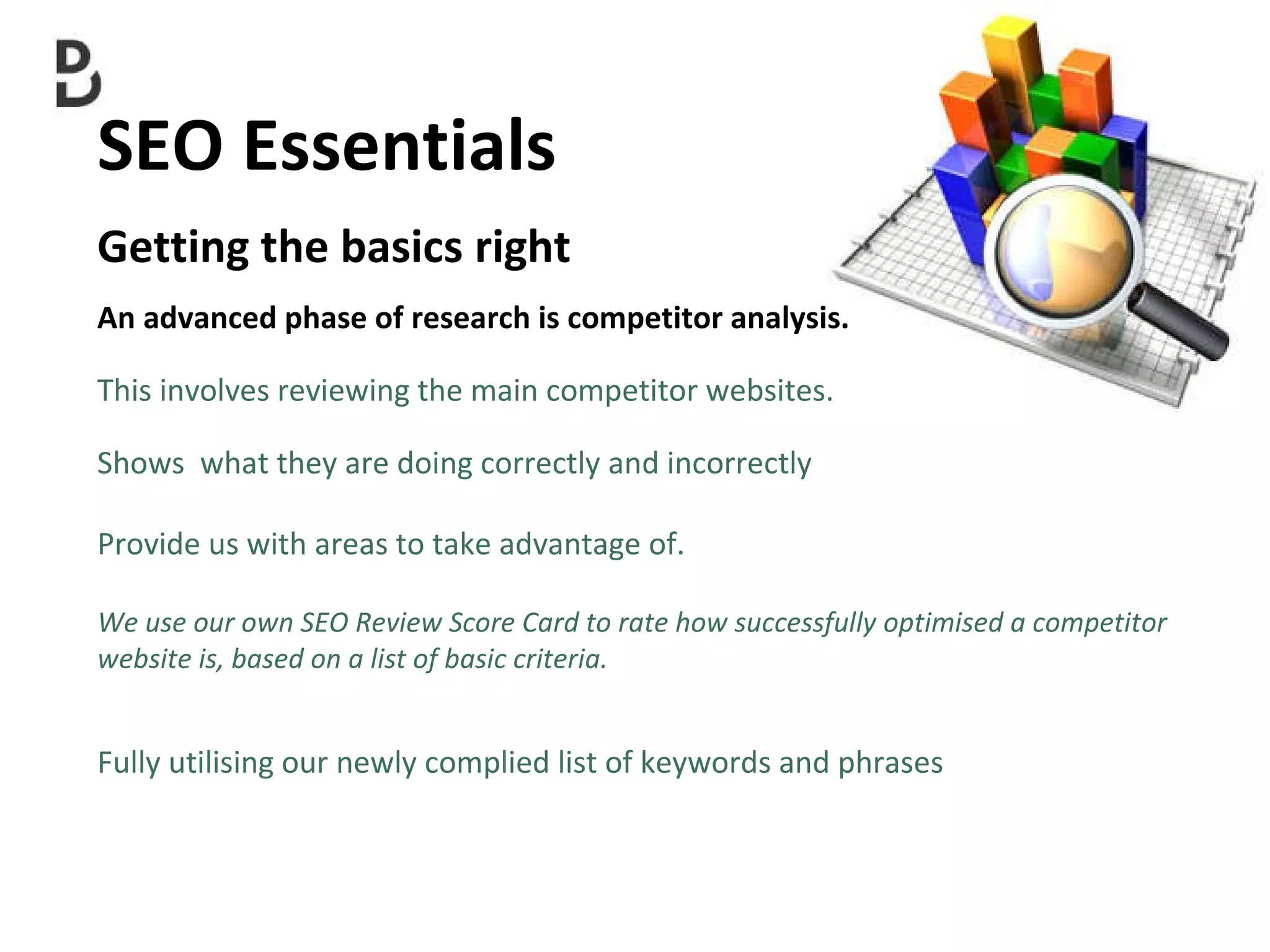 SEO Essentials  Getting the basics right An advanced phase of research is competitor analysis. This involves reviewing the main competitor websites. Shows  what they are doing correctly and incorrectly  Provide us with areas to take advantage of. We use our own SEO Review Score Card to rate how successfully optimised a competitor  website is, based on a list of basic criteria. Fully utilising our newly complied list of keywords and phrases  