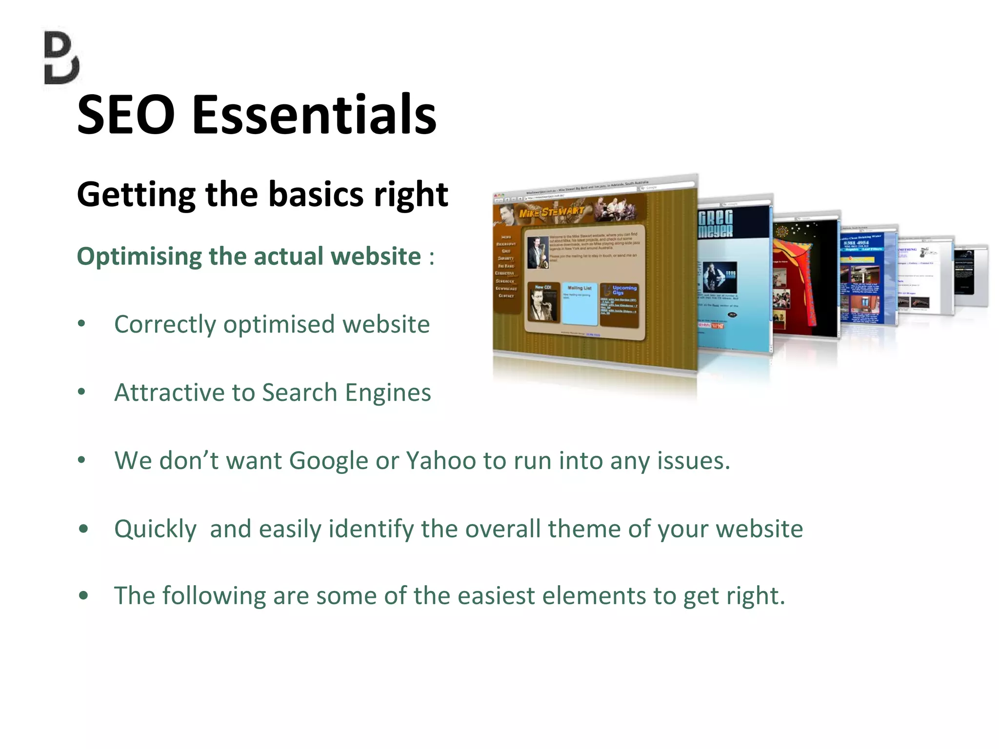 SEO Essentials  Getting the basics right Optimising the actual website  : Correctly optimised website  Attractive to Search Engines We don’t want Google or Yahoo to run into any issues. Quickly  and easily identify the overall theme of your website The following are some of the easiest elements to get right. 