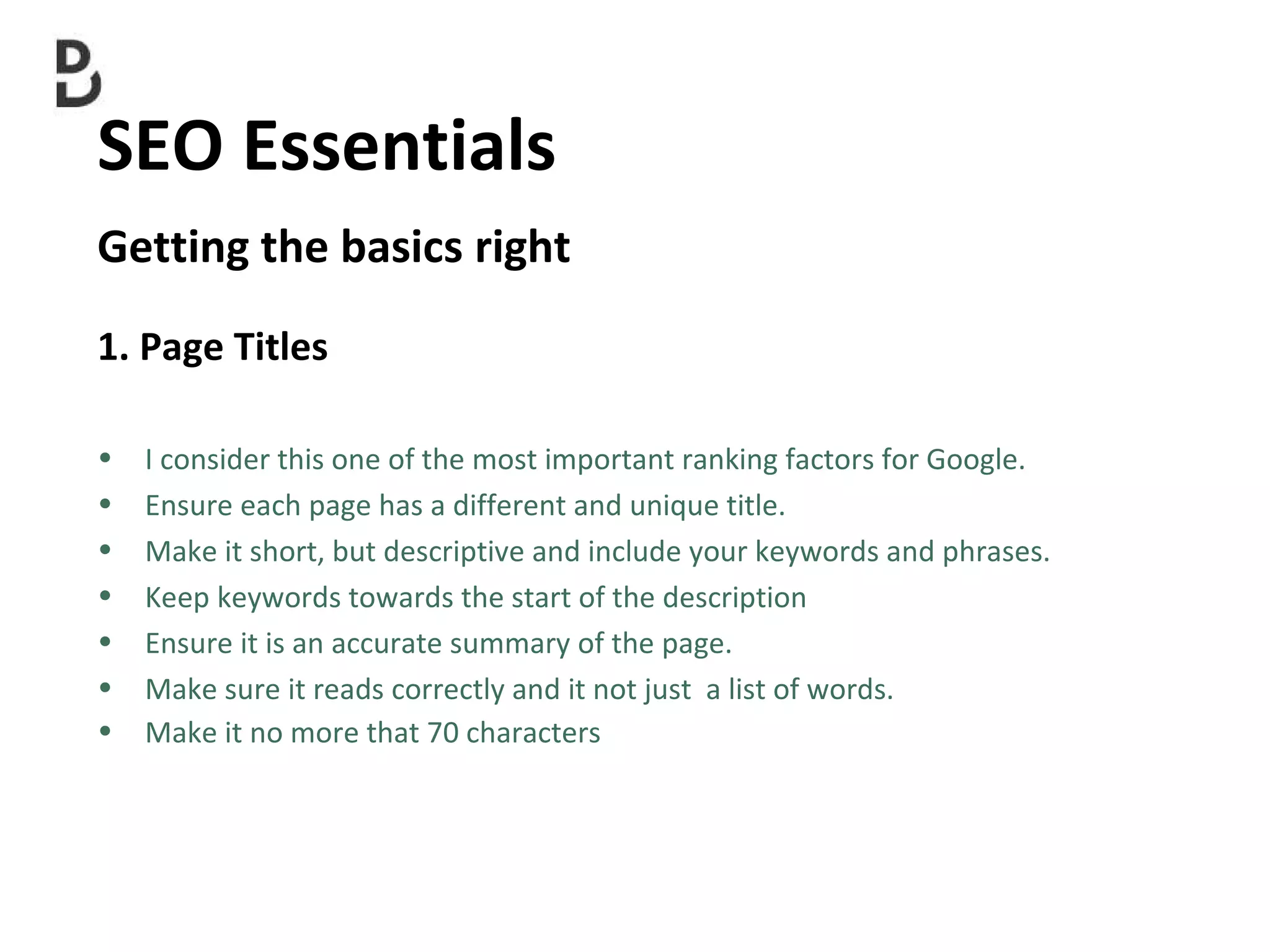 SEO Essentials  Getting the basics right 1. Page Titles I consider this one of the most important ranking factors for Google. Ensure each page has a different and unique title. Make it short, but descriptive and include your keywords and phrases. Keep keywords towards the start of the description Ensure it is an accurate summary of the page. Make sure it reads correctly and it not just  a list of words. Make it no more that 70 characters 