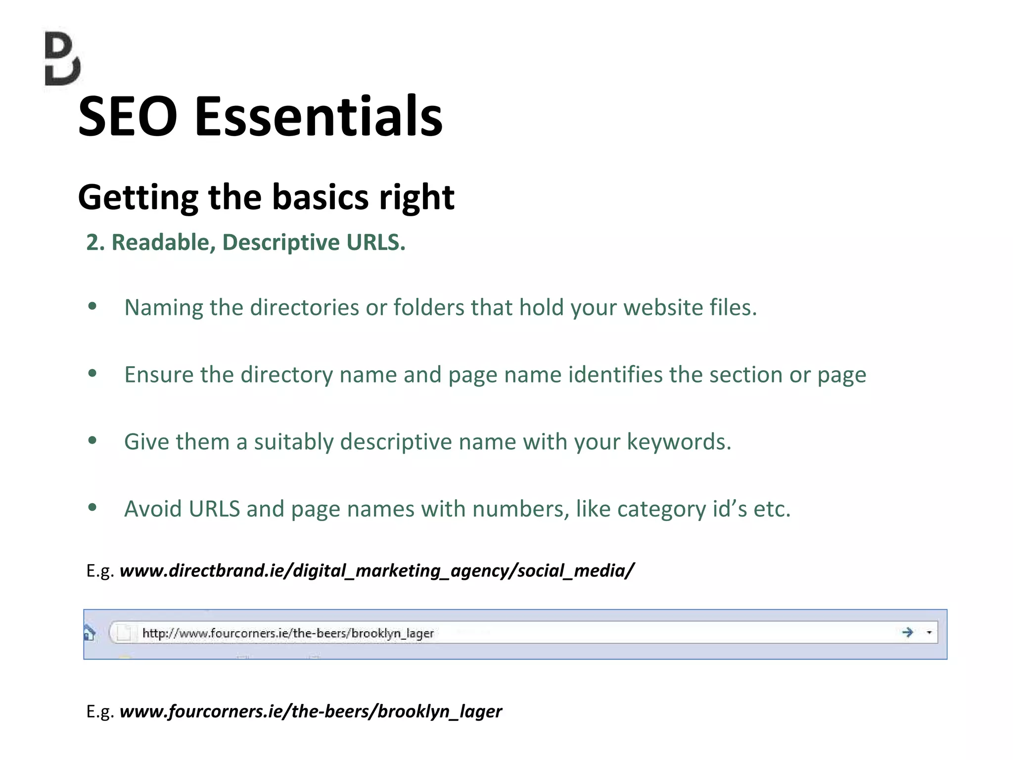 SEO Essentials  Getting the basics right E.g.  www.fourcorners.ie/the-beers/brooklyn_lager 2. Readable, Descriptive URLS. Naming the directories or folders that hold your website files. Ensure the directory name and page name identifies the section or page  Give them a suitably descriptive name with your keywords.  Avoid URLS and page names with numbers, like category id’s etc. E.g.  www.directbrand.ie/digital_marketing_agency/social_media/ 