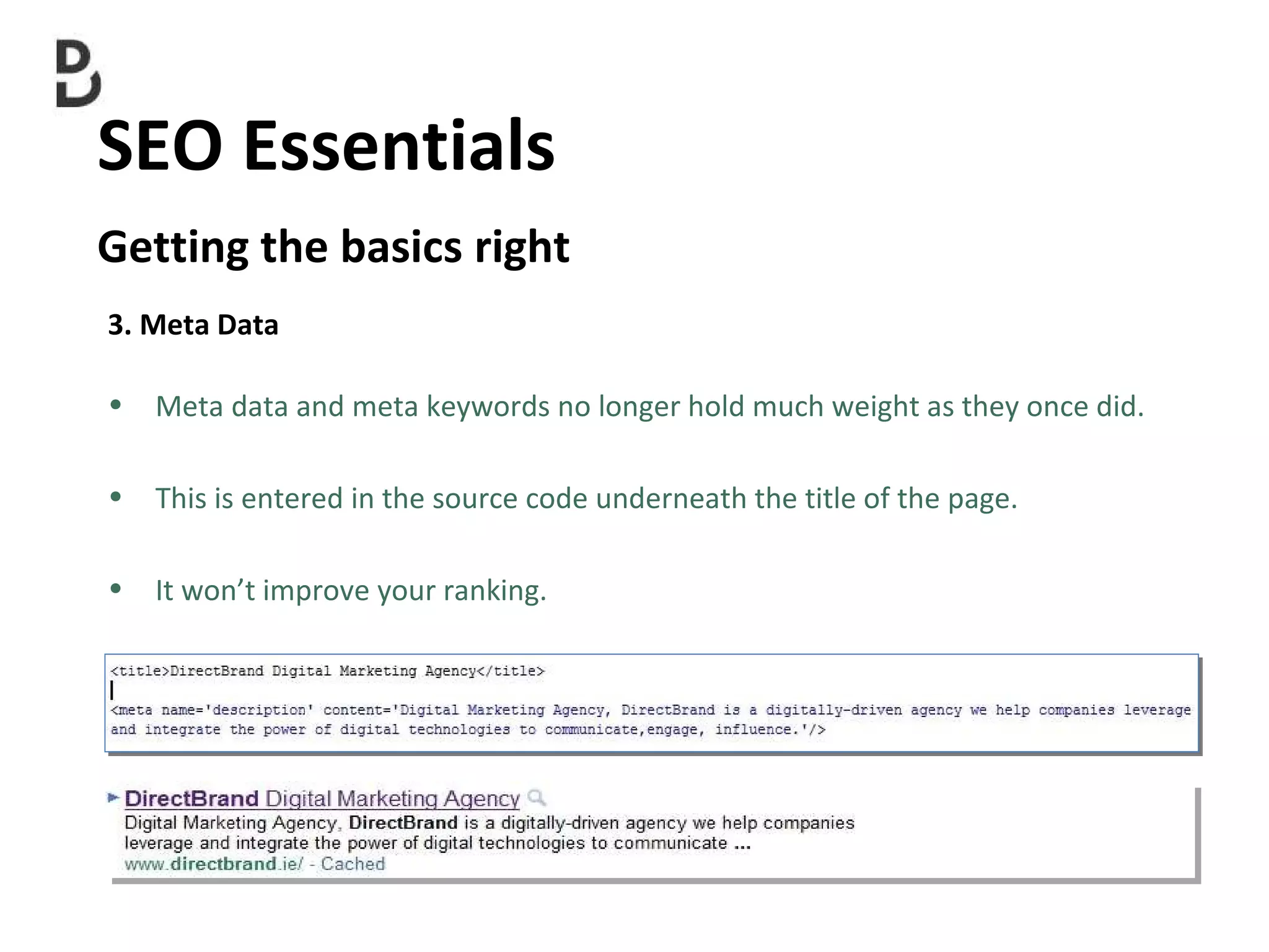 SEO Essentials  Getting the basics right 3. Meta Data Meta data and meta keywords no longer hold much weight as they once did. This is entered in the source code underneath the title of the page. It won’t improve your ranking. 