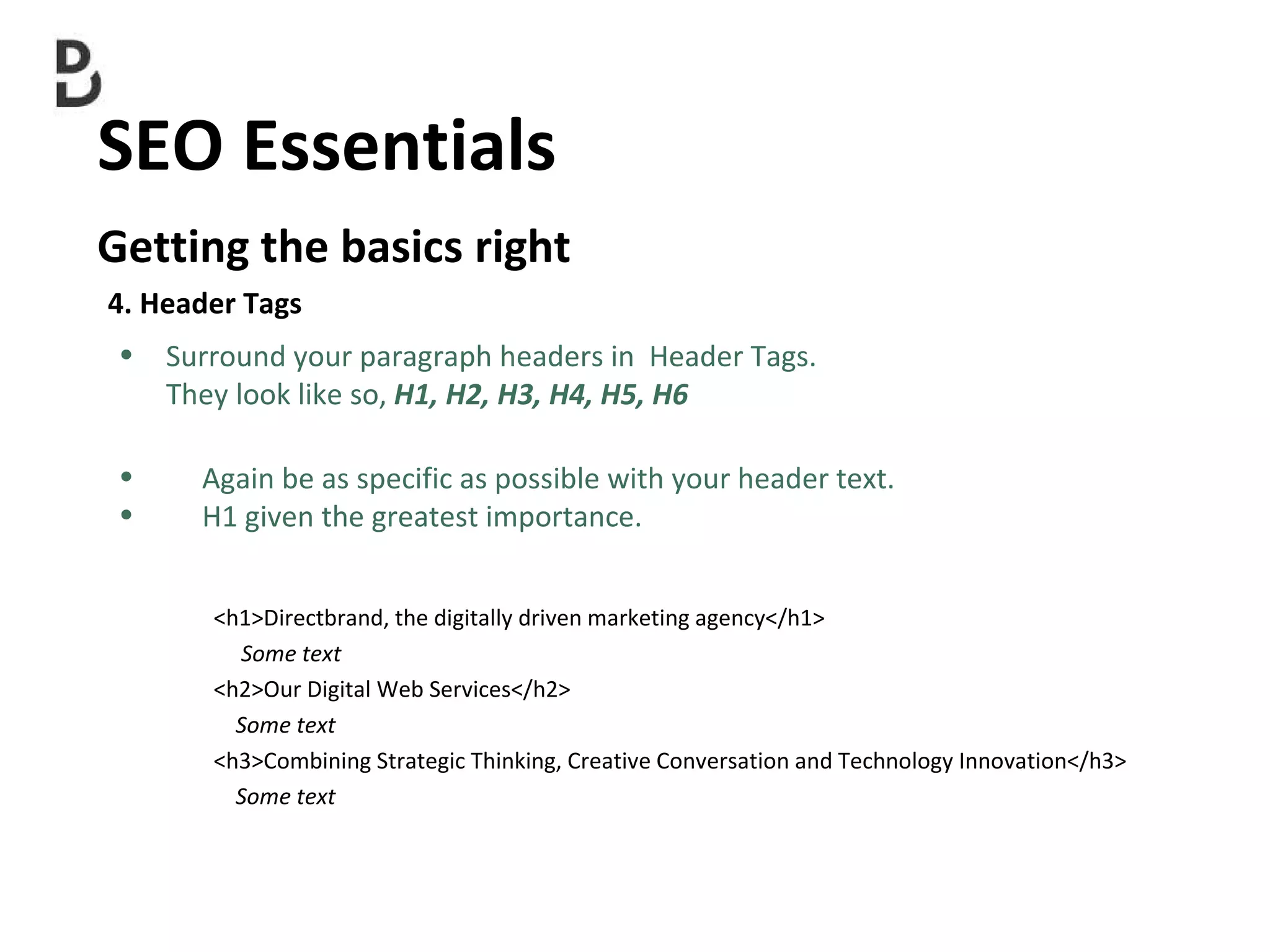 SEO Essentials  Getting the basics right 4. Header Tags Surround your paragraph headers in  Header Tags.  They look like so,  H1, H2, H3, H4, H5, H6 Again be as specific as possible with your header text. H1  given the greatest importance. <h1>Directbrand, the digitally driven marketing agency</h1> Some text <h2>Our Digital Web Services</h2> Some text <h3>Combining Strategic Thinking, Creative Conversation and Technology Innovation</h3> Some text   