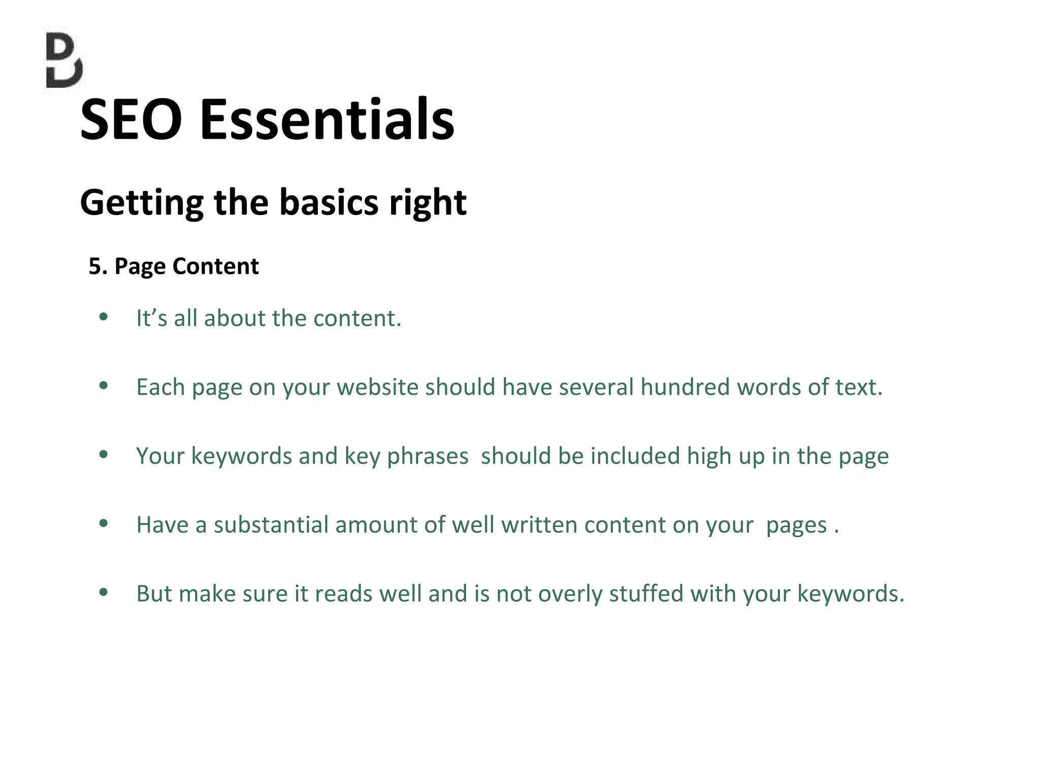 SEO Essentials  Getting the basics right 5. Page Content It’s all about the content. Each page on your website should have several hundred words of text.   Your keywords and key phrases  should be included high up in the page  Have a substantial amount of well written content on your  pages . But make sure it reads well and is not overly stuffed with your keywords. 