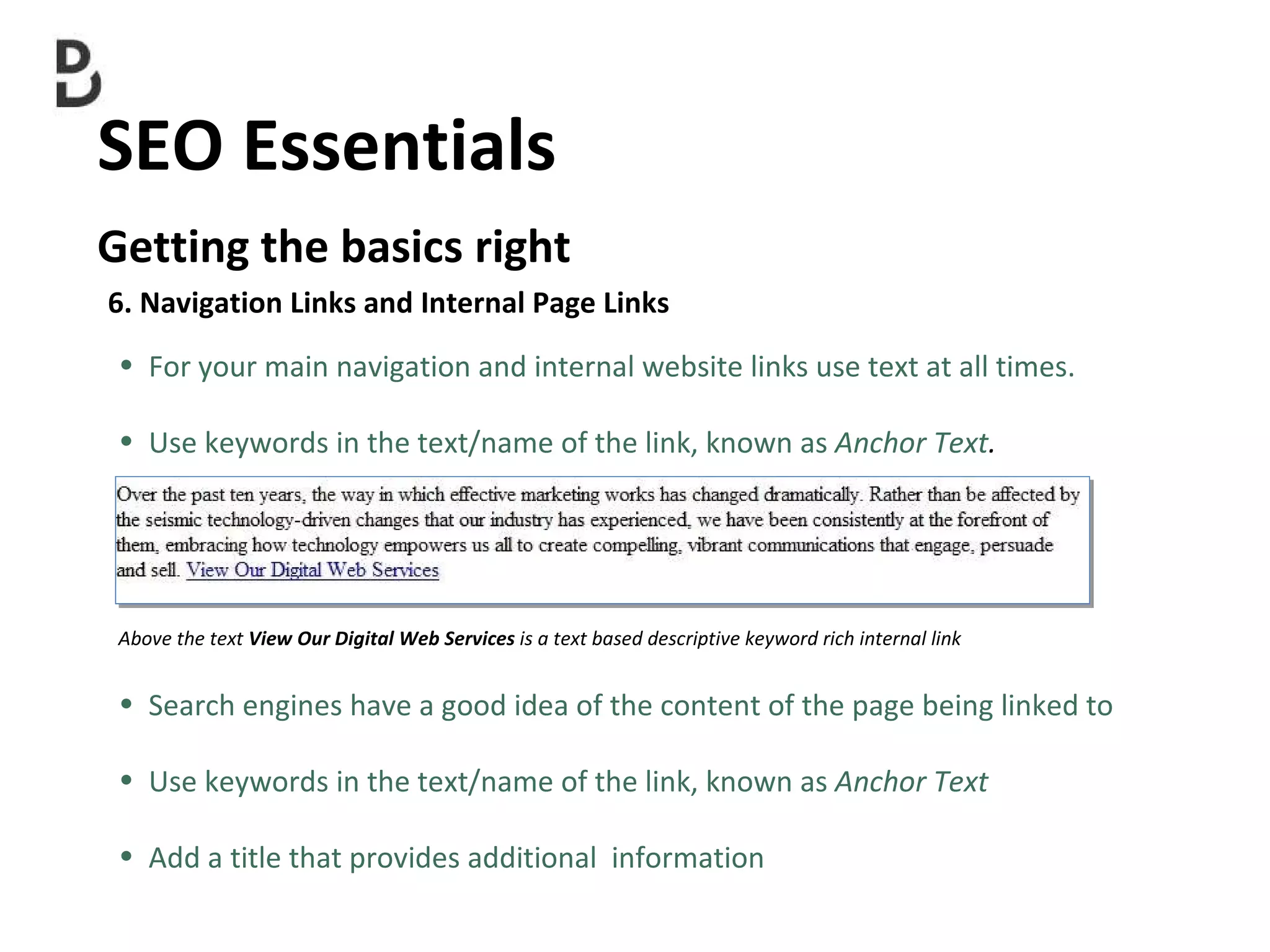 SEO Essentials  Getting the basics right 6. Navigation Links and Internal Page Links For your main navigation and internal website links use text at all times. Use keywords in the text/name of the link, known as  Anchor Text . Above the text  View Our Digital Web Services  is a text based descriptive keyword rich internal link Search engines have a good idea of the content of the page being linked to Use keywords in the text/name of the link, known as  Anchor Text Add a title that  provides additional  information 