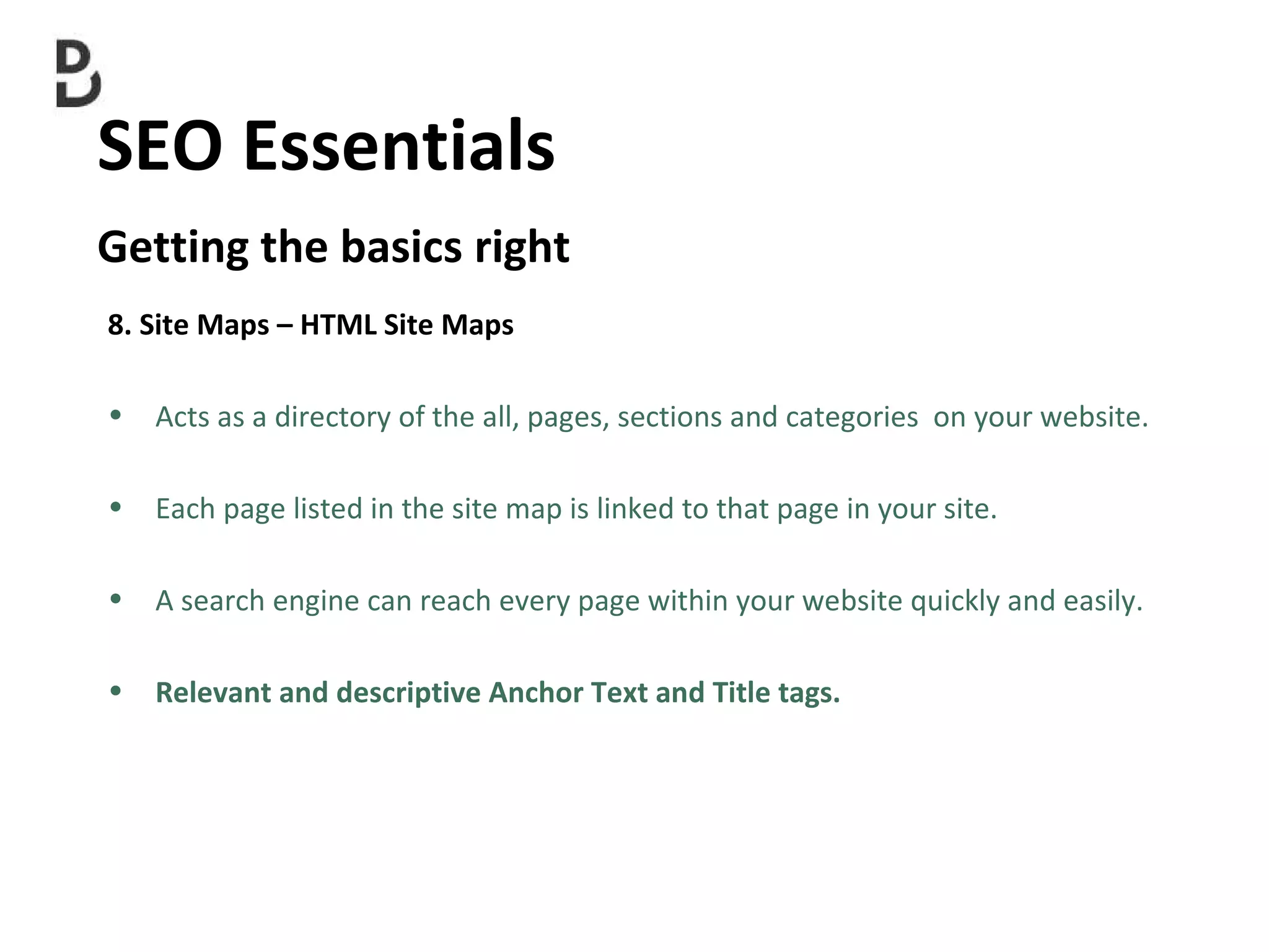 SEO Essentials  Getting the basics right 8. Site Maps – HTML Site Maps Acts as a directory of the all, pages, sections and categories  on your website.  Each page listed in the site map is linked to that page in your site. A search engine can reach every page within your website quickly and easily. Relevant and descriptive Anchor Text and Title tags. 
