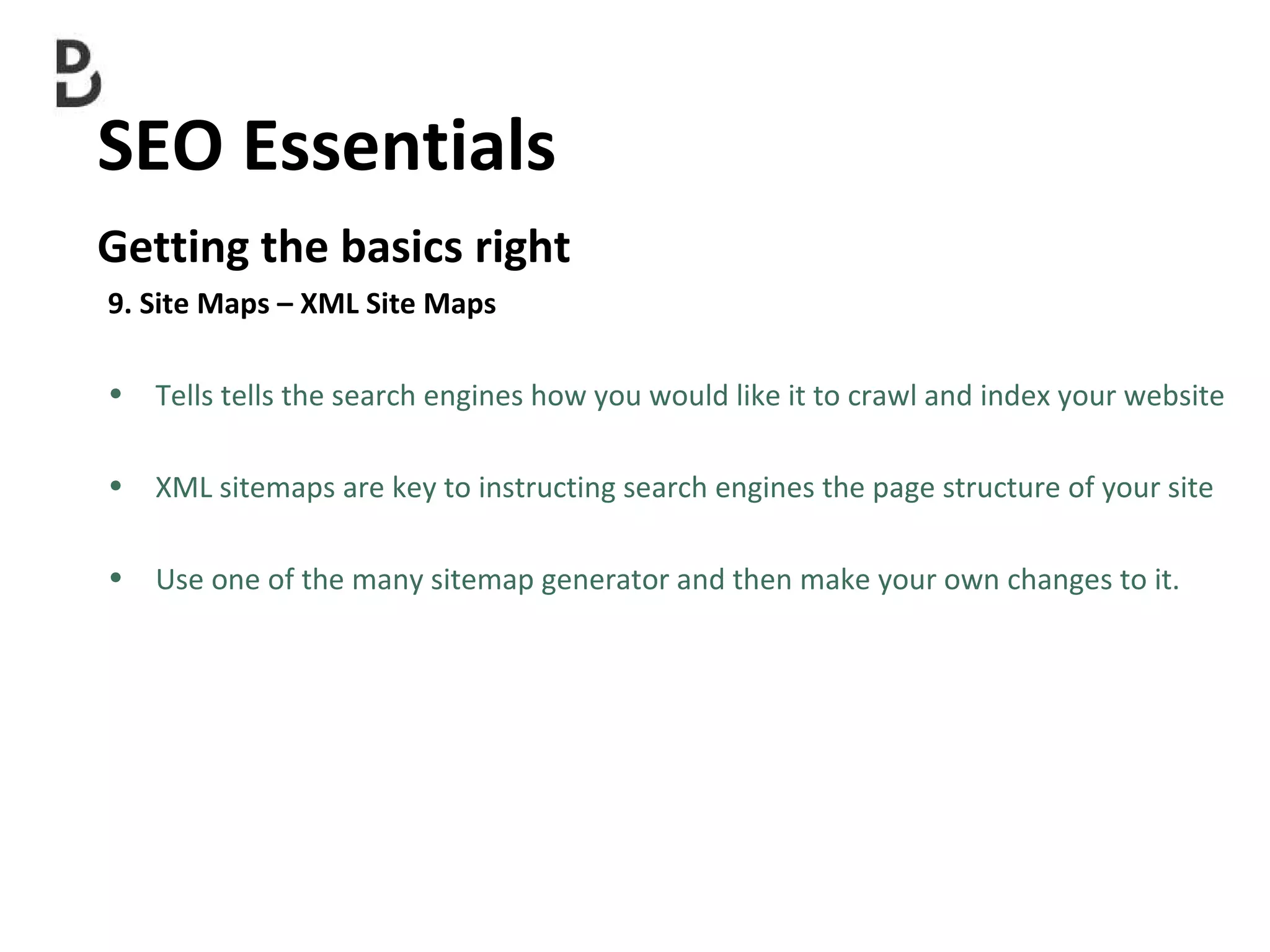 SEO Essentials  Getting the basics right 9. Site Maps – XML Site Maps Tells tells the search engines how you would like it to crawl and index your website XML sitemaps are key to instructing search engines the page structure of your site Use one of the many  sitemap generator and then make your own changes to it. 
