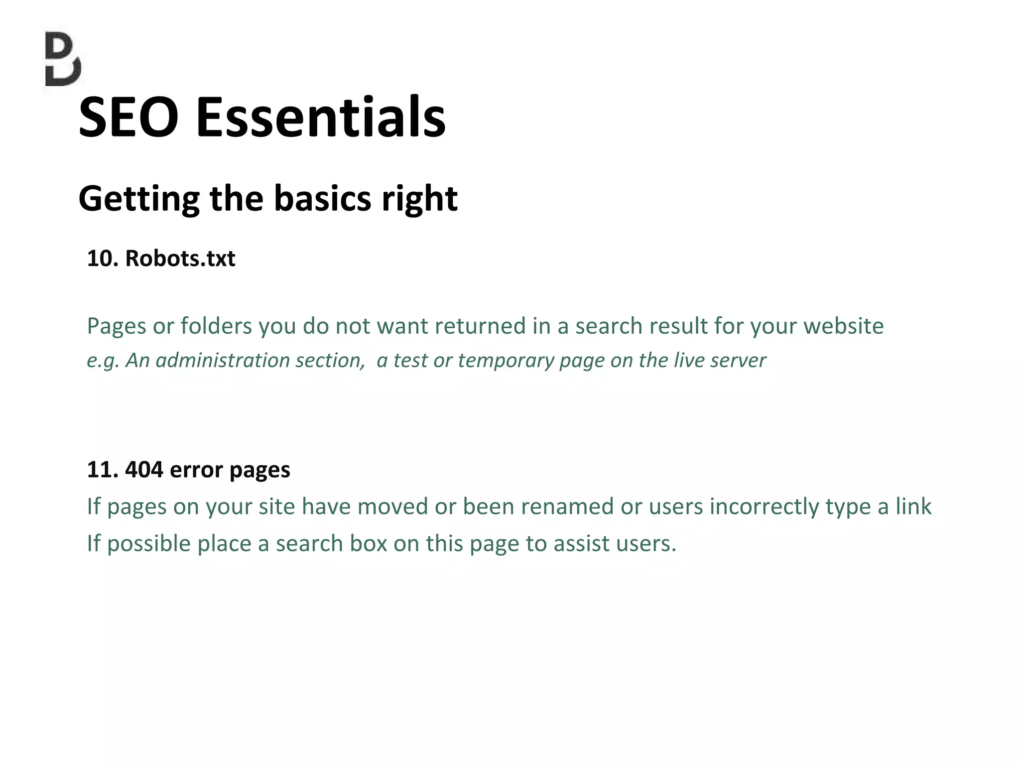 SEO Essentials  Getting the basics right 10. Robots.txt Pages or folders you do not want returned in a search result for your website e.g. An administration section,  a test or temporary page on the live server 11. 404 error pages If pages on your site have moved or been renamed or users incorrectly type a link  If possible place a search box on this page to assist users. 
