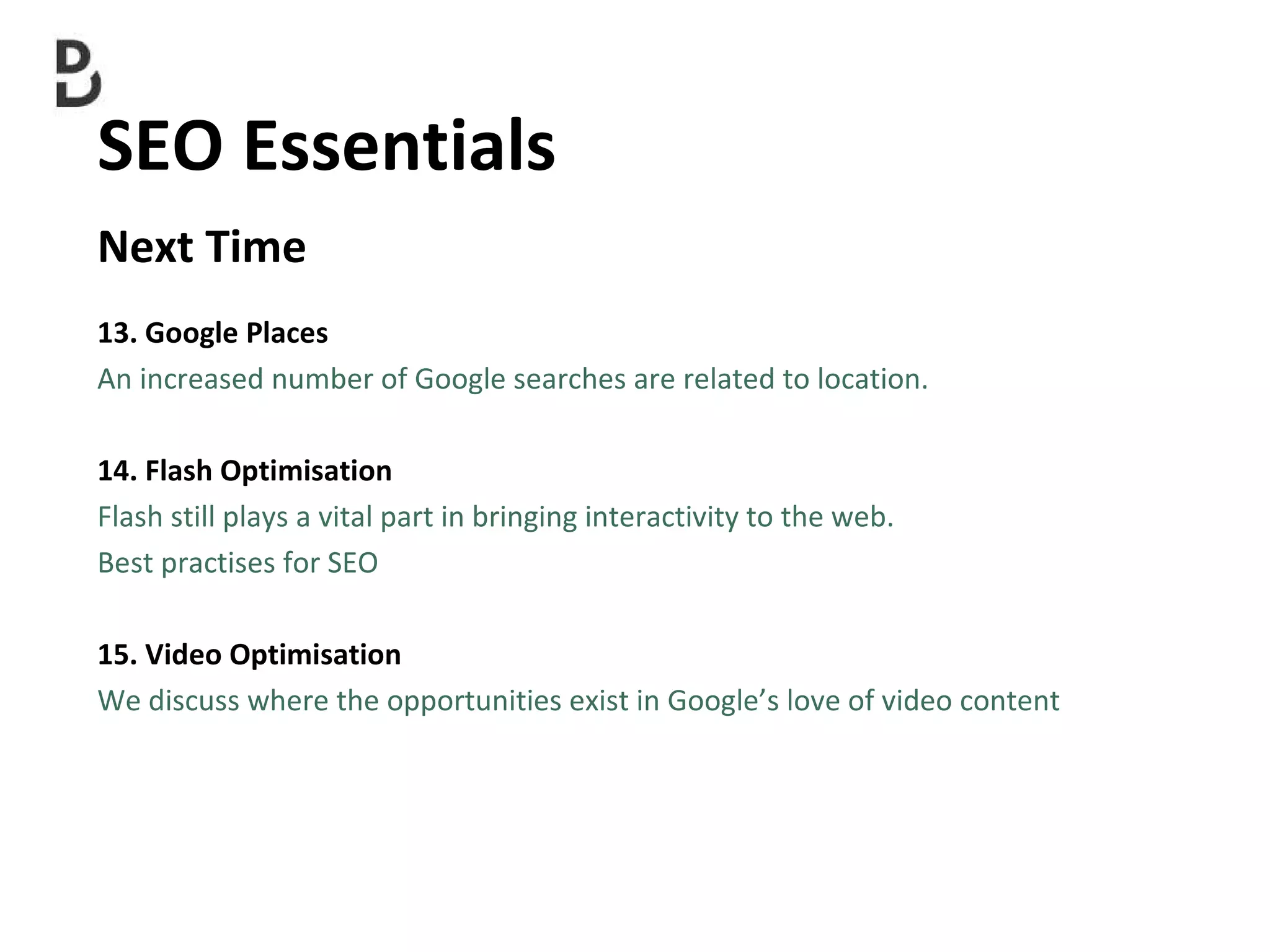 SEO Essentials  Next Time 13. Google Places An increased number of Google searches are related to location.  14. Flash Optimisation Flash still plays a vital part in bringing interactivity to the web. Best practises for SEO 15. Video Optimisation  We discuss where the  opportunities exist in Google’s love of video content 