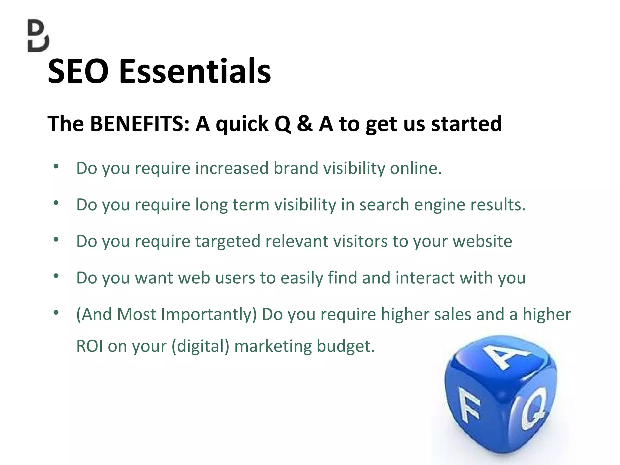 SEO Essentials  Do you require increased brand visibility online. Do you require long term visibility in search engine results. Do you require targeted relevant visitors to your website Do you want web users to easily find and interact with you  (And Most Importantly) Do you require higher sales and a higher ROI on your (digital) marketing budget. The BENEFITS: A quick Q & A to get us started  