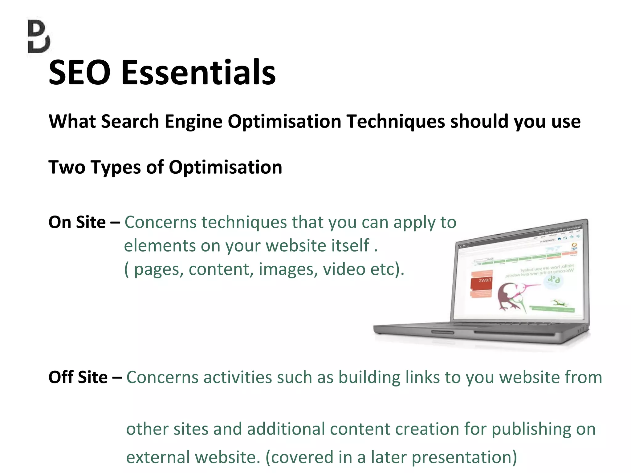 SEO Essentials  What Search Engine Optimisation Techniques should you use Two Types of Optimisation  On Site –  Concerns techniques that you can apply to   elements on your website itself .   ( pages, content, images, video etc). Off Site –   Concerns activities such as building links to you website from  other sites and additional content creation for publishing on  external website. (covered in a later presentation) 