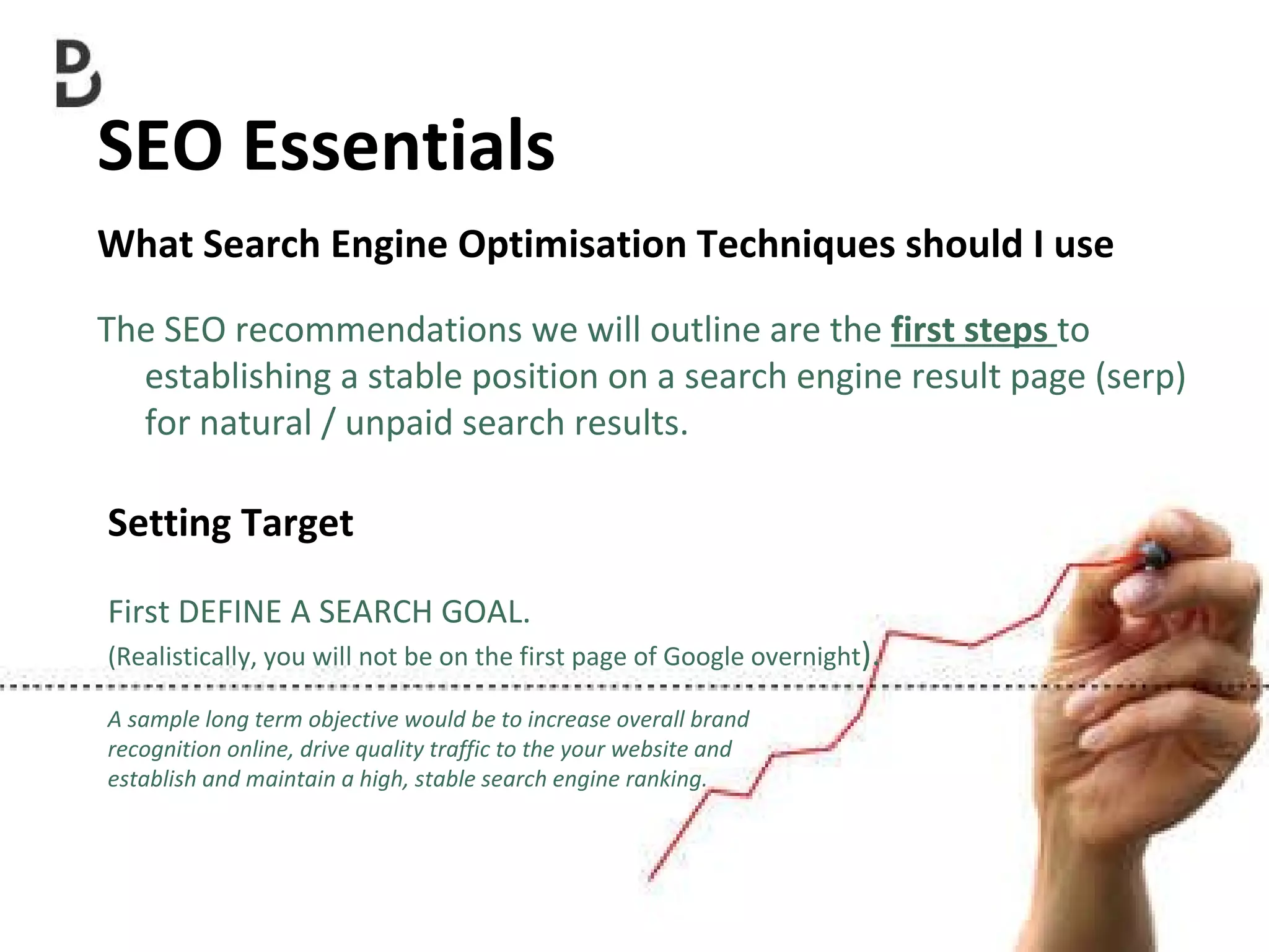 SEO Essentials  What Search Engine Optimisation Techniques should I use The SEO recommendations we will outline are the  first steps  to establishing a stable position on a search engine result page (serp) for natural / unpaid search results. Setting Target First DEFINE A SEARCH GOAL. (Realistically, you will not be on the first page of Google overnight ). A sample long term objective would be to increase overall brand  recognition online, drive quality traffic to the your website and  establish and maintain a high, stable search engine ranking. 