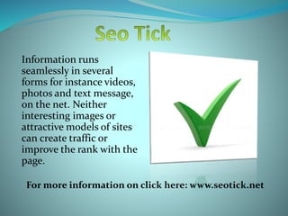 Information runs
seamlessly in several
forms for instance videos,
photos and text message,
on the net. Neither
interesting images or
attractive models of sites
can create traffic or
improve the rank with the
page.
For more information on click here: www.seotick.net
 