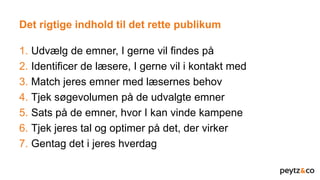 Det rigtige indhold til det rette publikum
1. Udvælg de emner, I gerne vil findes på
2. Identificer de læsere, I gerne vil i kontakt med
3. Match jeres emner med læsernes behov
4. Tjek søgevolumen på de udvalgte emner
5. Sats på de emner, hvor I kan vinde kampene
6. Tjek jeres tal og optimer på det, der virker
7. Gentag det i jeres hverdag
 