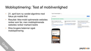 Mobiloptimering: Test af mobilvenlighed
• 21. april kom ny varslet algoritme med
fokus på mobile first
• Resultat: Ikke-mobil optimerede websites
ranker som før, men mobiloptimerede
websites ranker markant bedre
• Dine brugere belønner også
mobiloptimering
 