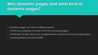 Why dynamic pages and what kind of
dynamic pages?
 Dynamic pages can serve multiple purposes
1. Continuous updating of content that acts as ranking signal
2. Generation of high amount of user generated content that acts as ranking signal
3. Creating referral sources of traffic
 