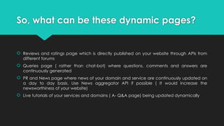 So, what can be these dynamic pages?
 Reviews and ratings page which is directly published on your website through APIs from
different forums
 Queries page ( rather than chat-bot) where questions, comments and answers are
continuously generated
 PR and News page where news of your domain and service are continuously updated on
a day to day basis. Use News aggregator API if possible ( It would increase the
newsworthiness of your website)
 Live tutorials of your services and domains ( A- Q&A page) being updated dynamically
 