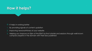 How it helps?
 It helps in ranking better
1. By providing signals of content updation
2. Improving newsworthiness of your website
3. Helping you improve on E&A of the EEAT by live tutorials and sessions through well known
company experts in the domain with their bios published
 