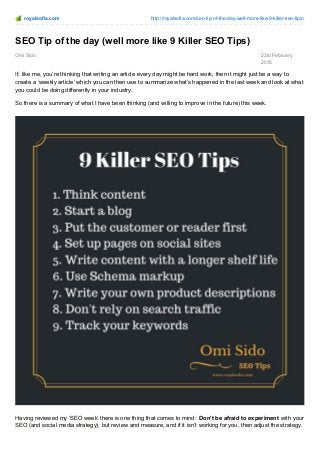 royalsofia.com http://royalsofia.com/seo-tip-of-the-day-well-more-like-9-killer-seo-tips/
Omi Sido 23rd February
2015
SEO Tip of the day (well more like 9 Killer SEO Tips)
If, like me, you’re thinking that writing an article every day might be hard work, then it might just be a way to
create a ‘weekly article’ which you can then use to summarize what’s happened in the last week and look at what
you could be doing differently in your industry.
So there is a summary of what I have been thinking (and willing to improve in the future) this week.
Having reviewed my ‘SEO week’ there is one thing that comes to mind: Don’t be afraid to experiment with your
SEO (and social media strategy), but review and measure, and if it isn’t working for you, then adjust the strategy.
 