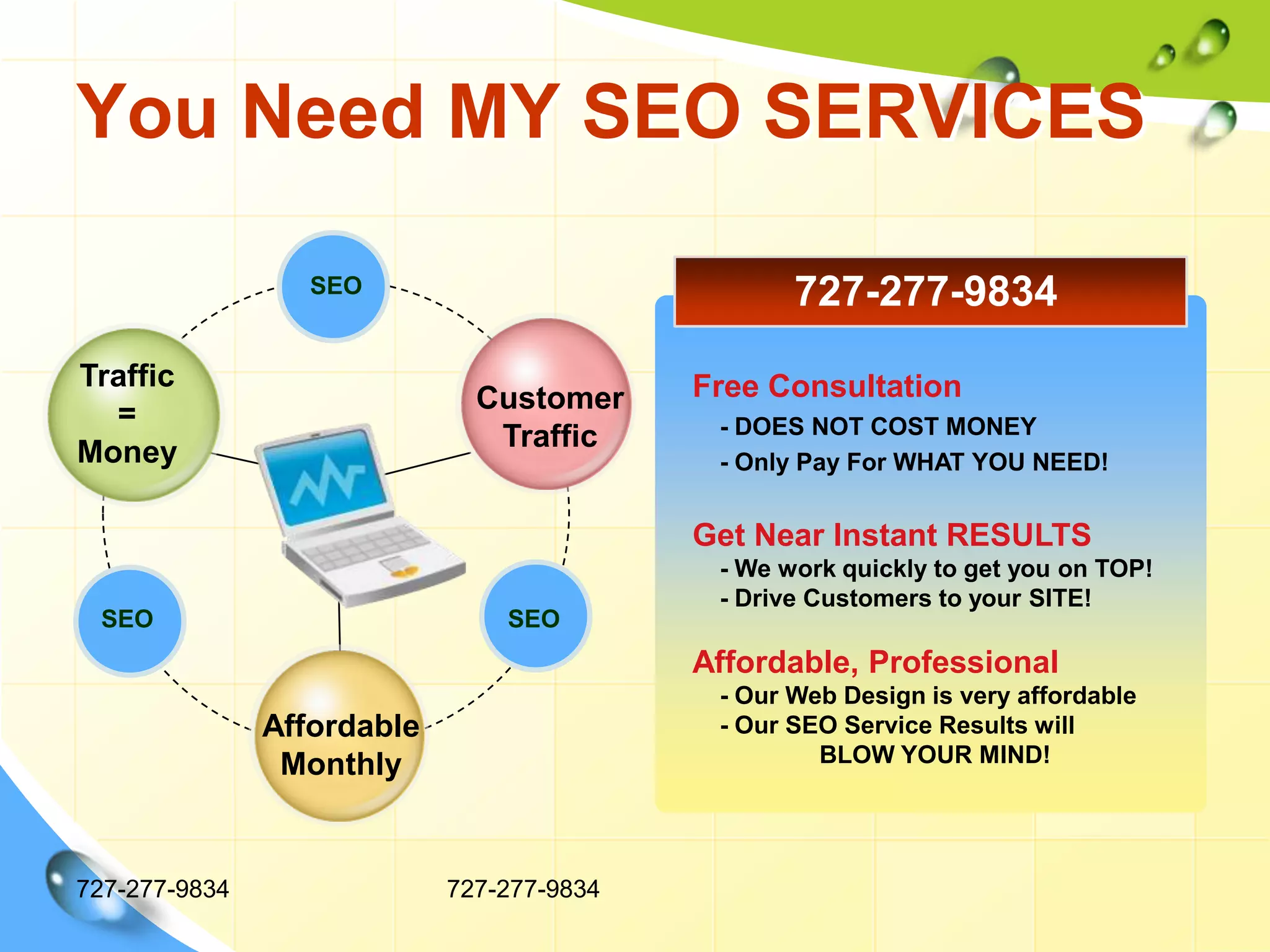 You Need MY SEO SERVICES727-277-9834727-277-9834Traffic=MoneyTitle in hereTitle in hereCustomerTrafficAffordableMonthlyTitle in here727-277-9834SEOFree Consultation    - DOES NOT COST MONEY    - Only Pay For WHAT YOU NEED!Get Near Instant RESULTS    - We work quickly to get you on TOP!    - Drive Customers to your SITE!Affordable, Professional    - Our Web Design is very affordable    - Our SEO Service Results will 	BLOW YOUR MIND!SEOSEO