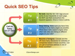 Quick SEO Tips727-277-9834CQuinnDesign.comBe bold. Use the <b> </b> tags around some of your keywords on each page. Do NOT use them everywhere the keyword appears. Once or twice is plenty.Deep linking. Make sure you have links coming in to as many pages as possible. What does it tell a search engine when other web sites are linking to different pages on your site? Tip # 1Call Us Today727-277-9834Tip# 2Become a foreigner. Canada and the UK have many directories for websites of companies based in those countries. Can you get a business address in one of those countries? Tip# 3