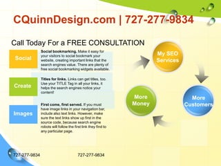 CQuinnDesign.com | 727-277-9834727-277-9834727-277-9834Call Today For a FREE CONSULTATIONSocial bookmarking. Make it easy for your visitors to social bookmark your website, creating important links that the search engines value. There are plenty of free social bookmarking widgets available.My SEOServicesSocial	Titles for links. Links can get titles, too.  Use your TITLE Tag in all your links, it helps the search engines notice your content!CreateMoreMoneyMore CustomersFirst come, first served. If you must have image links in your navigation bar, include also text links. However, make sure the text links show up first in the source code, because search engine robots will follow the first link they find to any particular page.Images