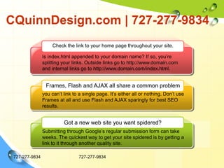 CQuinnDesign.com | 727-277-9834727-277-9834727-277-9834Check the link to your home page throughout your site. Is index.html appended to your domain name? If so, you’re splitting your links. Outside links go to http://www.domain.com and internal links go to http://www.domain.com/index.html.Frames, Flash and AJAX all share a common problemyou can’t link to a single page. It’s either all or nothing. Don’t use Frames at all and use Flash and AJAX sparingly for best SEO results. Got a new web site you want spidered?Submitting through Google’s regular submission form can take weeks. The quickest way to get your site spidered is by getting a link to it through another quality site. 