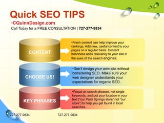 Quick SEO TIPS727-277-9834727-277-9834CQuinnDesign.comCall Today for a FREE CONSULTATION | 727-277-9834Fresh content can help improve your rankings. Add new, useful content to your pages on a regular basis. Content freshness adds relevancy to your site in the eyes of the search engines.CONTENTDon’t design your web site without considering SEO. Make sure your web designer understands your expectations for organic SEO.CHOOSE US!Focus on search phrases, not single keywords, and put your location in your text (“our Palm Springs store” not “our store”) to help you get found in local searches.KEY PHRASES