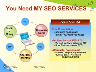 You Need MY SEO SERVICES727-277-9834727-277-9834Traffic=MoneyTitle in hereTitle in hereCustomerTrafficAffordableMonthlyTitle in here727-277-9834SEOFree Consultation    - DOES NOT COST MONEY    - Only Pay For WHAT YOU NEED!Get Near Instant RESULTS    - We work quickly to get you on TOP!    - Drive Customers to your SITE!Affordable, Professional    - Our Web Design is very affordable    - Our SEO Service Results will 	BLOW YOUR MIND!SEOSEO