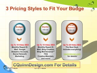 3 Pricing Styles to Fit Your Budge727-277-9834727-277-9834Small Business 199.00Budget129.00Starter169.00Up To 10 Video SEOMonthly Report E-Mail, Google Analytics Account, Social Network Marketing.Up To 15 Video SEOMonthly Report E-Mail, Blog Creation, Blog Maintenance**FAQ Creation/Maintain, and more!Up To 20 Video SEOThe Best Deal, includes everything!cquinndesign.com for details!CQuinnDesign.com For Details