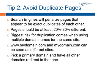 Tip 2: Avoid Duplicate PagesSearch Engines will penalize pages that appear to be exact duplicates of each other.Pages should be at least 20%-30% different.Biggest risk for duplication comes when using multiple domain names for the same site.www.mydomain.com and mydomain.com can be seen as different sites.Pick a primary domain and have all other domains redirect to that one.