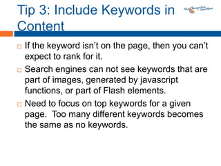 Tip 3: Include Keywords in ContentIf the keyword isn’t on the page, then you can’t expect to rank for it.Search engines can not see keywords that are part of images, generated by javascript functions, or part of Flash elements.Need to focus on top keywords for a given page.  Too many different keywords becomes the same as no keywords. 