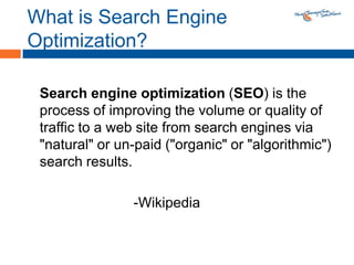 What is Search Engine Optimization?Search engine optimization (SEO) is the process of improving the volume or quality of traffic to a web site from search engines via "natural" or un-paid ("organic" or "algorithmic") search results.			-Wikipedia