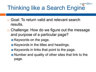 Thinking like a Search EngineGoal: To return valid and relevant search results.Challenge: How do we figure out the message and purpose of a particular page?Keywords on the page.Keywords in the titles and headings.Keywords in links that point to the page.Number and quality of other sites that link to the page.