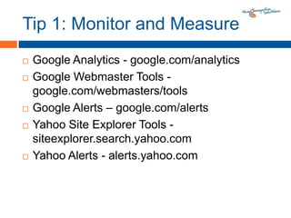 Tip 1: Monitor and MeasureGoogle Analytics - google.com/analyticsGoogle Webmaster Tools - google.com/webmasters/toolsGoogle Alerts – google.com/alertsYahoo Site Explorer Tools - siteexplorer.search.yahoo.comYahoo Alerts - alerts.yahoo.com