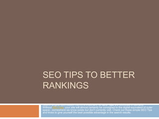 SEO TIPS TO BETTER
RANKINGS
Search engine optimisation (SEO) is important, so SEO Tips are obviously in demand.
Without SEO Tips, your site will almost certainly be consigned to the digital equivalent of outer
space - somewhere we know exists but don't currently visit. Check out these simple SEO Tips
and tricks to give yourself the best possible advantage in the search results.
 
