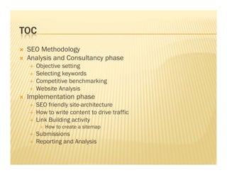 TOC
SEO Methodology
Analysis and Consultancy phase
Objective setting
Selecting keywords
Competitive benchmarking
Website AnalysisWebsite Analysis
Implementation phase
SEO friendly site-architecture
How to write content to drive traffic
Link Building activity
How to create a sitemap
Submissions
Reporting and Analysis
 