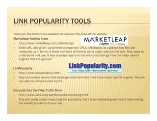 LINK POPULARITY TOOLS
There are few tools (free) available to measure the links of the website.
Marketleap Visibility IndexMarketleap Visibility IndexMarketleap Visibility IndexMarketleap Visibility Index
http://www.marketleap.com/publinkpop/
Enter URL, along with up to three comparison URLs, will display at a glance how the site
measures up in terms of sheer numbers of links to some major sites on the web. Free, easy to
understand and use. It also displays report on the link count listings from the major search
engines that are queried.engines that are queried.
LinkPopularityLinkPopularityLinkPopularityLinkPopularity
http://www.linkpopularity.com/
Free and simple service that helps generate link lists from three major search engines. Results
can also be emailed each month.
Compute Your Own Web Traffic RankCompute Your Own Web Traffic RankCompute Your Own Web Traffic RankCompute Your Own Web Traffic Rank
http://www.useit.com/alertbox/relativeranking.html
This isn't really about measuring link popularity, but it is an interesting method of determining
the overall popularity of your site.
 