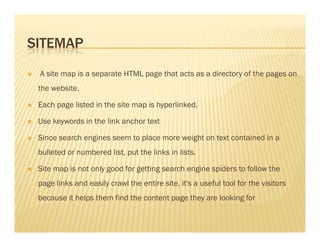 SITEMAP
A site map is a separate HTML page that acts as a directory of the pages on
the website.
Each page listed in the site map is hyperlinked.
Use keywords in the link anchor textUse keywords in the link anchor text
Since search engines seem to place more weight on text contained in a
bulleted or numbered list, put the links in lists.
Site map is not only good for getting search engine spiders to follow the
page links and easily crawl the entire site, it's a useful tool for the visitors
because it helps them find the content page they are looking for
 