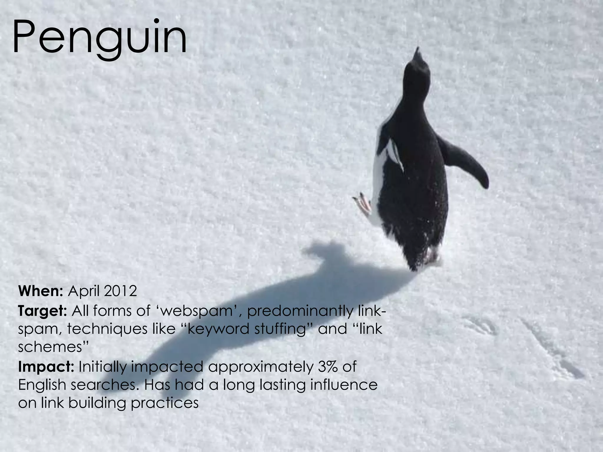 @AnnStanley
Penguin
When: April 2012
Target: All forms of ‘webspam’, predominantly link-
spam, techniques like “keyword stuffing” and “link
schemes”
Impact: Initially impacted approximately 3% of
English searches. Has had a long lasting influence
on link building practices
 