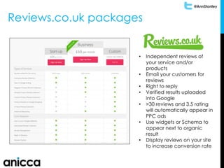 @AnnStanley
Reviews.co.uk packages
• Independent reviews of
your service and/or
products
• Email your customers for
reviews
• Right to reply
• Verified results uploaded
into Google
• >30 reviews and 3.5 rating
will automatically appear in
PPC ads
• Use widgets or Schema to
appear next to organic
result
• Display reviews on your site
to increase conversion rate
 