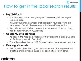 @AnnStanley
• Pay (AdWords)
– Use local PPC ads, where you opt to only show your ads in your
selected area
– Include your phone number and address in your ads (using ad
extensions). This will also give you “click-to-call” on mobiles
– Use independent reviews, so your stars show up in your ads (you
need >30 reviews with >3.5 rating)
• Google My Business Pages
– Appear in the map and 7 local results by creating a strong Google
My Business page (via Google+)
– You will need a minimum of 5 Google reviews for your stars to show
• Main organic results
– Get found in the local organic results for local search phrases by
creating and optimising a page for each city or town (SEO)
How to get in the local search results
 