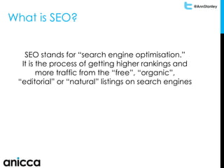 @AnnStanley
What is SEO?
SEO stands for “search engine optimisation.”
It is the process of getting higher rankings and
more traffic from the “free”, “organic”,
“editorial” or “natural” listings on search engines
 
