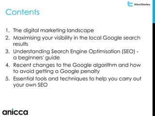 @AnnStanley
Contents
1. The digital marketing landscape
2. Maximising your visibility in the local Google search
results
3. Understanding Search Engine Optimisation (SEO) -
a beginners' guide
4. Recent changes to the Google algorithm and how
to avoid getting a Google penalty
5. Essential tools and techniques to help you carry out
your own SEO
 