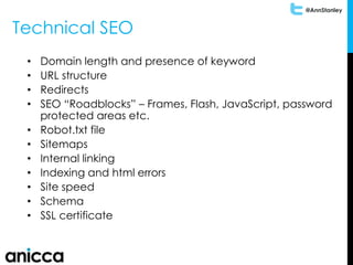 @AnnStanley
Technical SEO
• Domain length and presence of keyword
• URL structure
• Redirects
• SEO “Roadblocks” – Frames, Flash, JavaScript, password
protected areas etc.
• Robot.txt file
• Sitemaps
• Internal linking
• Indexing and html errors
• Site speed
• Schema
• SSL certificate
 