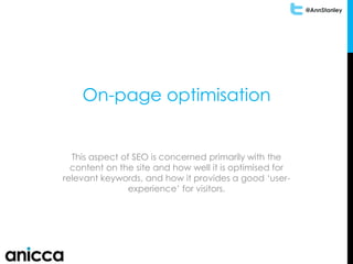 @AnnStanley
On-page optimisation
This aspect of SEO is concerned primarily with the
content on the site and how well it is optimised for
relevant keywords, and how it provides a good ‘user-
experience’ for visitors.
 